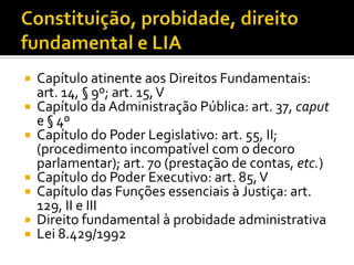    Capítulo atinente aos Direitos Fundamentais:
    art. 14, § 9º; art. 15, V
   Capítulo da Administração Pública: art. 37, caput
    e § 4º
   Capítulo do Poder Legislativo: art. 55, II;
    (procedimento incompatível com o decoro
    parlamentar); art. 70 (prestação de contas, etc.)
   Capítulo do Poder Executivo: art. 85, V
   Capítulo das Funções essenciais à Justiça: art.
    129, II e III
   Direito fundamental à probidade administrativa
   Lei 8.429/1992
 