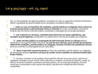    Art. 73. São proibidas aos agentes públicos, servidores ou não, as seguintes condutas tendentes a
    afetar a igualdade de oportunidades entre candidatos nos pleitos eleitorais:

      I - ceder ou usar, em benefício de candidato, partido político ou coligação, bens móveis ou
    imóveis pertencentes à administração direta ou indireta da União, dos Estados, do Distrito
    Federal, dos Territórios e dos Municípios, ressalvada a realização de convenção partidária;

      II - usar materiais ou serviços, custeados pelos Governos ou Casas Legislativas, que
    excedam as prerrogativas consignadas nos regimentos e normas dos órgãos que integram;

       III - ceder servidor público ou empregado da administração direta ou indireta federal,
    estadual ou municipal do Poder Executivo, ou usar de seus serviços, para comitês de campanha
    eleitoral de candidato, partido político ou coligação, durante o horário de expediente normal,
    salvo se o servidor ou empregado estiver licenciado;

       IV - fazer ou permitir uso promocional em favor de candidato, partido político ou coligação,
    de distribuição gratuita de bens e serviços de caráter social custeados ou subvencionados pelo
    Poder Público;

       V - nomear, contratar ou de qualquer forma admitir, demitir sem justa causa, suprimir ou
    readaptar vantagens ou por outros meios dificultar ou impedir o exercício funcional e, ainda, ex
    officio, remover, transferir ou exonerar servidor público, na circunscrição do pleito, nos três
    meses que o antecedem e até a posse dos eleitos, sob pena de nulidade de pleno direito,
    ressalvados:
 