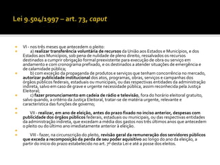    VI - nos três meses que antecedem o pleito:
        a) realizar transferência voluntária de recursos da União aos Estados e Municípios, e dos
    Estados aos Municípios, sob pena de nulidade de pleno direito, ressalvados os recursos
    destinados a cumprir obrigação formal preexistente para execução de obra ou serviço em
    andamento e com cronograma prefixado, e os destinados a atender situações de emergência e
    de calamidade pública;
        b) com exceção da propaganda de produtos e serviços que tenham concorrência no mercado,
    autorizar publicidade institucional dos atos, programas, obras, serviços e campanhas dos
    órgãos públicos federais, estaduais ou municipais, ou das respectivas entidades da administração
    indireta, salvo em caso de grave e urgente necessidade pública, assim reconhecida pela Justiça
    Eleitoral;
        c) fazer pronunciamento em cadeia de rádio e televisão, fora do horário eleitoral gratuito,
    salvo quando, a critério da Justiça Eleitoral, tratar-se de matéria urgente, relevante e
    característica das funções de governo;

       VII - realizar, em ano de eleição, antes do prazo fixado no inciso anterior, despesas com
    publicidade dos órgãos públicos federais, estaduais ou municipais, ou das respectivas entidades
    da administração indireta, que excedam a média dos gastos nos três últimos anos que antecedem
    o pleito ou do último ano imediatamente anterior à eleição.

      VIII - fazer, na circunscrição do pleito, revisão geral da remuneração dos servidores públicos
    que exceda a recomposição da perda de seu poder aquisitivo ao longo do ano da eleição, a
    partir do início do prazo estabelecido no art. 7º desta Lei e até a posse dos eleitos.
 