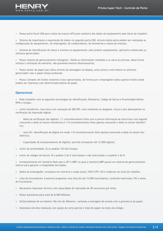 A Henry Equipamentos Eletrônicos e Sistemas Ltda. reserva o direito de realizar alterações técnicas sem aviso prévio. Imagens meramente ilustrativas.
Prisma Super Fácil - Controle de Ponto
2/4
•	 Possui porta fiscal USB para coleta do arquivo AFD para auditoria dos dados do equipamento pelo fiscal do trabalho;
•	 Sistema de importação e exportação de dados via segunda porta USB. Através desta porta podem ser realizadas as
configuração do equipamento, do empregador, de colaboradores, de biometrias e coleta de eventos;
•	 Sistema de identificação de status e eventos no equipamento: pelo próprio equipamento, aplicativo embarcado ou
software gerenciador;
•	 Possui sistema de gerenciamento inteligente. Valida as informações recebidas e as salva se precisar, dessa forma
otimiza a utilização da memória, não gravando eventos desnecessários;
•	 Possui sensor de papel que indica através de mensagem no display, aviso sonoro e até mesmo no software
gerenciador caso o papel esteja acabando;
•	 Possui contador de tickets restantes (valor aproximado), de forma que o empregador saiba quantos tickets ainda
podem ser impressos com determinada bobina de papel.
Operacional
•	 Pode trabalhar com as seguintes tecnologias de identificação: Biometria, Código de barras e Proximidade Mifare,
RFID e Unique.
•	 Leitor biométrico: tipo ótico com resolução de 500 DPI, mais resistente ao desgaste, riscos e alto desempenho na
verificação da impressão digital;
-- Modo da verificação das digitais: 1:1 (reconhecimento feito com a prévia informação da matrícula e em seguida
colocando o dedo no sensor biométrico) e 1:N (reconhecimento feito apenas colocando o dedo no sensor biométri-
co);
-- Auto On: identificação da digital em modo 1:N (reconhecimento feito apenas colocando o dedo no sensor bio-
métrico);
-- Capacidade de armazenamento de digitais: permite armazenar até 15.000 digitais;
•	 Leitor de proximidade: lê no padrão 125 kHz Unique;
•	 Leitor de códigos de barras: lê o padrão 2 de 5 intercalado e não intercalado e o padrão 3 de 9;
•	 Armazenamento em memória flash para a MT e MRP, no qual a memória MRP possui um sistema de gerenciamento
interno para garantir a integridade dos dados;
•	 Dados do empregador: armazena em memória a razão social, CNPJ/CPF, CEI e endereço do local de trabalho;
•	 Lista de funcionários: é possível programar uma lista de até 15.000 funcionários, contendo matrículas, PIS e nome
do funcionário;
•	 Mecanismo impressor térmico com capacidade de impressão de 38 caracteres por linha;
•	 Possui autonomia para mais de 8.500 bilhetes;
•	 Utiliza bobinas de no máximo 156 mm de diâmetro, variando a metragem de acordo com a gramatura do papel;
•	 Impressora de alta resolução com opção de corte parcial e total do papel via menu do relógio;
 
