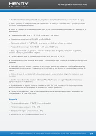 A Henry Equipamentos Eletrônicos e Sistemas Ltda. reserva o direito de realizar alterações técnicas sem aviso prévio. Imagens meramente ilustrativas.
Prisma Super Fácil - Controle de Ponto
3/4
•	 Durabilidade mínima da impressão de 5 anos, respeitando os requisitos de conservação do fabricante do papel;
•	 Possui aplicativo de configuração embutido, não necessita de instalação e oferece suporte a qualquer plataforma
que possua um navegador de internet;
•	 Modos de comunicação: trabalha somente em modo off-line, usando os dados contidos na MT para autenticação no
equipamento;
•	 Tipos de comunicação: serial RS 232, TCP/IP 10/100 MBits e USB nativos;
•	 Módulos externos opcionais: Wi-Fi, GPRS, 3G e Serial RS 485;
•	 Faz conexão utilizando Wi-Fi, GPRS, 3G e Serial apenas através de um software gerenciador;
•	 Velocidade de comunicação (Serial RS 232) : 9.600 bps ou 115.200 bps;
•	 Possui segunda entrada USB, por onde é possível a coleta por filtros de registros, configurar o equipamento,
cadastrar empregador, colaboradores e digitais;
•	 Teclado: 18 teclas sendo 10 em padrão telefônico e 8 teclas adicionais de função;
•	 Utiliza display de cristal líquido de 16 caracteres x 2 linhas com backlight (iluminação do display) ou display gráfico
(opcional);
•	 Calendário perpétuo: gerencia a passagem da hora, minuto, segundo, dia, mês e ano. Possui uma bateria de lítio
com capacidade de manter a data e hora correta por 1.440 horas, ou seja, 2 meses no caso de desligamento total do
mesmo;
•	 Sistema de corte da energia do No-break (opcional) quando a tensão da bateria atingir nível insuficiente para
operação;
•	 Monitor interno do circuito: possui um sistema de “Watchdog” interno para supervisão do funcionamento do
equipamento e dos níveis de tensão;
•	 Coleta de dados: os registros podem ser coletados via porta USB Fiscal, segunda USB no próprio equipamento,
aplicativo embarcado em um navegador de internet ou via software gerenciador;
•	 Sistema de proteção contra violação: o equipamento é dotado de sensores que bloqueiam o equipamento em
qualquer tentativa de violação do mesmo;
Ambiente
•	 Temperatura de operação: -15°C a 55°C (sem condensação);
•	 Temperatura para estocagem: -20°C a 60°C;
•	 Faixa de umidade para funcionamento: 0 a 95%;
•	 Nível aceitável de luz para funcionamento: 3.000 Lux.
 