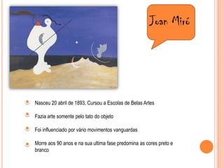 Joan MiróNasceu 20 abril de 1893, Cursou a Escolas de Belas Artes Fazia arte somente pelo tato do objetoFoi influenciado por vário movimentos vanguardasMorre aos 90 anos e na sua ultima fase predomina as cores preto e branco