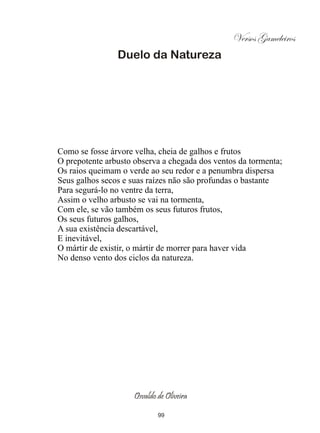 Versos Gameleiros
                Duelo da Natureza




Como se fosse árvore velha, cheia de galhos e frutos
O prepotente arbusto observa a chegada dos ventos da tormenta;
Os raios queimam o verde ao seu redor e a penumbra dispersa
Seus galhos secos e suas raízes não são profundas o bastante
Para segurá-lo no ventre da terra,
Assim o velho arbusto se vai na tormenta,
Com ele, se vão também os seus futuros frutos,
Os seus futuros galhos,
A sua existência descartável,
E inevitável,
O mártir de existir, o mártir de morrer para haver vida
No denso vento dos ciclos da natureza.




                     Osvaldo de Oliveira

                             99
 