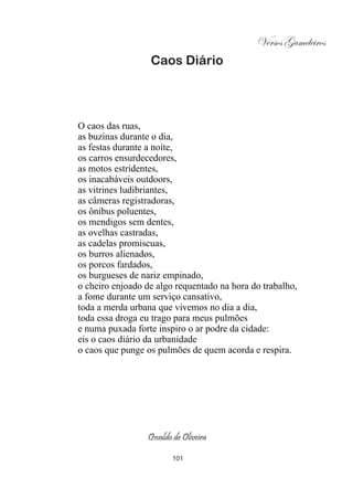 Versos Gameleiros
                  Caos Diário




O caos das ruas,
as buzinas durante o dia,
as festas durante a noite,
os carros ensurdecedores,
as motos estridentes,
os inacabáveis outdoors,
as vitrines ludibriantes,
as câmeras registradoras,
os ônibus poluentes,
os mendigos sem dentes,
as ovelhas castradas,
as cadelas promiscuas,
os burros alienados,
os porcos fardados,
os burgueses de nariz empinado,
o cheiro enjoado de algo requentado na hora do trabalho,
a fome durante um serviço cansativo,
toda a merda urbana que vivemos no dia a dia,
toda essa droga eu trago para meus pulmões
e numa puxada forte inspiro o ar podre da cidade:
eis o caos diário da urbanidade
o caos que punge os pulmões de quem acorda e respira.




                 Osvaldo de Oliveira

                        101
 