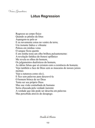 Versos Gameleiros
                    Lótus Regression




       Regresso ao corpo físico
       Quando as pétalas da lótus
       Aspergem-se pelo ar
       E eu novamente estou no ventre da terra;
       Um instante lúdico e vibrante
       Pulsou em minhas veias
       O sangue ficou quente
       E em minha testa um olho brilhou pulsantemente:
       A revelação fatídica do frenesi epifânico
       Me revela os olhos do homem,
       Os julgamentos dualísticos do homem,
       As idéias falsas que só existem com a existência do homem;
       Vejo também a face de Deus sem as mascaras de nossos juízos
       mortais
       Vejo a natureza como ela é,
       E fico sem palavras para descrevê-la
       O homem brinca de ser Deus
       Tenta ser seu próprio Deus
       Mas sua visão conturbada de humano
       Seria ofuscada pela verdade inerente
       A verdade que não pode ser descrita em palavras
       Mas percebida através do desapego.




                            Osvaldo de Oliveira

                                   102
 