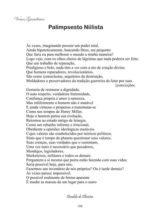 Versos Gameleiros
                    Palimpsesto Niilista


       Às vezes, imaginando possuir um poder total,
       Ainda hipoteticamente, bancando Deus, me pergunto
       Que faria eu para melhorar o mundo a minha maneira?
       Logo vejo, com os olhos cheios de lágrimas que nada poderia ser feito.
       Que um trabalho de reparação,
       Prodigioso e belo, nada têm a ver com o ato de criação divino.
       Que homens reparadores, revolucionários,
       São como iconoclastas, arquitetos da destruição,
       Moldadores e preservadores da tradição guerreira de lutar por suas
                                                               [convicções.
       Gostaria de restaurar a dignidade,
       O auto respeito, verdadeira fraternidade,
       Confiança própria e amor à natureza,
       Mas infelizmente o homem não é mutável
       E ainda virtuoso e propenso a transmutar-se
       Como nos tempos de Henry Miller,
       Hoje o homem parou sua evolução,
       Retornou ao estado antigo de letargia,
       Como um rebanho informe e irracional,
       Obediente a opiniões ideológicas mutáveis
       Cujos valores são estabelecidos por teóricos políticos.
       Sinto que é tempo do planeta questionar seus valores,
       Suas crenças, suas verdades que o sustentam,
       Uma vez mais é necessário que pecadores,
       Mendigos, legisladores,
       Marketeiros, militares e todos os demais
       Perguntem a si mesmo que porra estão fazendo com suas vidas;
       Seria possível hoje, para nós,
       Fazermos um inventário de nós próprios? Ou é tarde demais?
       Às vezes parece impossível.
       O possível realmente de forma aparente
       É mudar as massas de um lugar para o outro


                                Osvaldo de Oliveira

                                       104
 