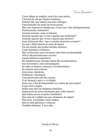 Versos Gameleiros
Como tábuas de madeira, movê-las como peões,
Chicoteá-las até que fiquem frenéticas,
Ordenar-lhes que matem sem mais delongas,
Especialmente em nome de nossa justiça,
Mas será impossível mandar que vivam suas vidas inteligentemente,
Pacificamente, belamente?
Existem somente, entre os homens,
Somente aqueles que vivem e aqueles que modorram?
Somente aqueles que vivem e aqueles que morrem?
Jesus já houvera dito: “que os mortos enterrem os mortos”
Sei que é difícil preservar senso de humor
Em um mundo que produz bombas atômicas
Como hortaliças cintilantes
Mas se houvesse senso de humor mais forte na humanidade
Talvez não precisássemos recorrer
Aquela dolorosa experiência
De autodefesa por extinção mútua dos revolucionários.
Isso me remete a uma outra pergunta:
Se todos os homens virtuosos e revolucionários
Se unissem num exército
Sem armas, bandeiras,
Emblemas e ideologias
Unicamente para um fim comum,
O de alcançar a paz e a civilidade,
Seria esse o fim da humanidade ou o início de uma utopia?
E que seria a utopia,
Senão uma série de mudanças benéficas
Impossíveis de serem alcançadas pelo velho homem
Que habita nossos corações totalitários?
Que seria de verdade isso que chamamos de utopia?
Para mim, a realidade é mais utópica
Que as mais gloriosas e virtuosas
Verdades humanas. E tem sido...




                  Osvaldo de Oliveira

                         105
 