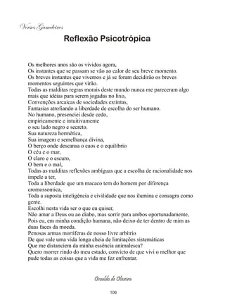 Versos Gameleiros
                    Reflexão Psicotrópica


   Os melhores anos são os vividos agora,
   Os instantes que se passam se vão ao calor de seu breve momento.
   Os breves instantes que vivemos e já se foram decidirão os breves
   momentos seguintes que virão.
   Todas as malditas regras morais deste mundo nunca me pareceram algo
   mais que idéias para serem jogadas no lixo,
   Convenções arcaicas de sociedades extintas,
   Fantasias atrofiando a liberdade de escolha do ser humano.
   No humano, presenciei desde cedo,
   empiricamente e intuitivamente
   o seu lado negro e secreto.
   Sua natureza hermética,
   Sua imagem e semelhança divina,
   O berço onde descansa o caos e o equilíbrio
   O céu e o mar,
   O claro e o escuro,
   O bem e o mal,
   Todas as malditas reflexões ambíguas que a escolha de racionalidade nos
   impele a ter,
   Toda a liberdade que um macaco tem do homem por diferença
   cromossomica,
   Toda a suposta inteligência e civilidade que nos ilumina e consagra como
   gente.
   Escolhi nesta vida ser o que eu quiser,
   Não amar a Deus ou ao diabo, mas sorrir para ambos oportunadamente,
   Pois eu, em minha condição humana, não deixo de ter dentro de mim as
   duas faces da moeda.
   Penosas armas mortíferas de nosso livre arbítrio
   De que vale uma vida longa cheia de limitações sistemáticas
   Que me distanciem da minha essência animalesca?
   Quero morrer rindo do meu estado, convicto de que vivi o melhor que
   pude todas as coisas que a vida me fez enfrentar.


                               Osvaldo de Oliveira

                                      106
 