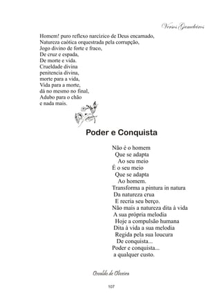 Versos Gameleiros
Homem! puro reflexo narcízico de Deus encarnado,
Natureza caótica orquestrada pela corrupção,
Jogo divino de forte e fraco,
De cruz e espada,
De morte e vida.
Crueldade divina
penitencia divina,
morte para a vida,
Vida para a morte,
dá no mesmo no final,
Adubo para o chão
e nada mais.




                   Poder e Conquista
                                Não é o homem
                                 Que se adapta
                                  Ao seu meio
                                É o seu meio
                                 Que se adapta
                                  Ao homem.
                                Transforma a pintura in natura
                                Da natureza crua
                                 E recria seu berço.
                                Não mais a natureza dita à vida
                                A sua própria melodia
                                 Hoje a compulsão humana
                                Dita à vida a sua melodia
                                 Regida pela sua loucura
                                  De conquista...
                                Poder e conquista...
                                a qualquer custo.


                      Osvaldo de Oliveira

                             107
 