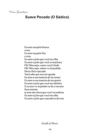 Versos Gameleiros
              Suave Pecado (O Sádico)




              Eu amo sua pele branca
              e nua
              Eu amo sua pele fria
              e crua
              Eu amo o jeito que você me olha
              Eu amo o jeito que você se machuca
              Oh! Meu anjo, como você é linda
              Oh! Meu anjo, adoro ve-la perdida
              Deixe fluir o pecado
              Você sabe que isso me agrada
              Eu amo a sua maneira de me temer
              Eu amo a sua maneira de me querer
              Eu amo o jeito que você me idolatra
              E eu amo ve-la perder-se de si mesma
              Suavemente
              te amo até a hora que você vai embora
              Eu amo o jeito que você me olha
              Eu amo o jeito que o pecado te devora.




                              Osvaldo de Oliveira

                                     108
 