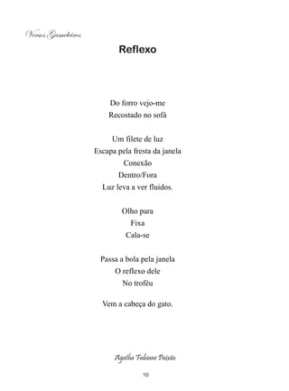 Versos Gameleiros
                           Reflexo




                         Do forro vejo-me
                        Recostado no sofá


                         Um filete de luz
                    Escapa pela fresta da janela
                             Conexão
                           Dentro/Fora
                      Luz leva a ver fluidos.


                            Olho para
                               Fixa
                              Cala-se


                      Passa a bola pela janela
                          O reflexo dele
                             No troféu

                      Vem a cabeça do gato.




                          Agatha Fabiane Paixão

                                   10
 