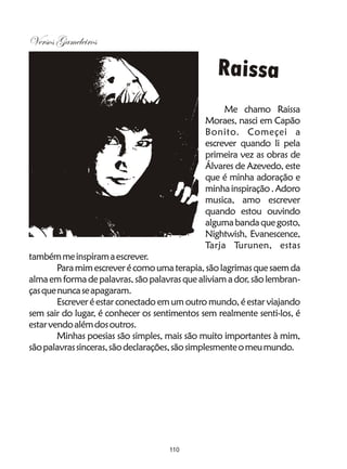 Versos Gameleiros

                                                 Raissa
                                                   Me chamo Raissa
                                              Moraes, nasci em Capão
                                              Bonito. Começei a
                                              escrever quando li pela
                                              primeira vez as obras de
                                              Álvares de Azevedo, este
                                              que é minha adoração e
                                              minha inspiração . Adoro
                                              musica, amo escrever
                                              quando estou ouvindo
                                              alguma banda que gosto,
                                              Nightwish, Evanescence,
                                              Tarja Turunen, estas
também me inspiram a escrever.
        Para mim escrever é como uma terapia, são lagrimas que saem da
alma em forma de palavras, são palavras que aliviam a dor, são lembran-
ças que nunca se apagaram.
        Escrever é estar conectado em um outro mundo, é estar viajando
sem sair do lugar, é conhecer os sentimentos sem realmente senti-los, é
estar vendo além dos outros.
        Minhas poesias são simples, mais são muito importantes à mim,
são palavras sinceras, são declarações, são simplesmente o meu mundo.




                                    110
 