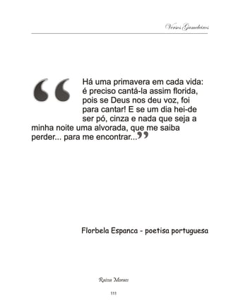 Versos Gameleiros




               Há uma primavera em cada vida:
               é preciso cantá-la assim florida,
               pois se Deus nos deu voz, foi
               para cantar! E se um dia hei-de
               ser pó, cinza e nada que seja a
minha noite uma alvorada, que me saiba
perder... para me encontrar...




             Florbela Espanca - poetisa portuguesa




                  Raissa Moraes

                       111
 