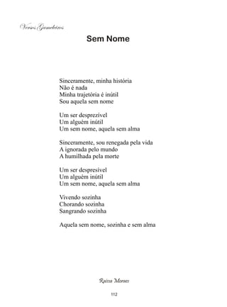 Versos Gameleiros
                         Sem Nome




               Sinceramente, minha história
               Não é nada
               Minha trajetória é inútil
               Sou aquela sem nome

               Um ser desprezível
               Um alguém inútil
               Um sem nome, aquela sem alma

               Sinceramente, sou renegada pela vida
               A ignorada pelo mundo
               A humilhada pela morte

               Um ser despresível
               Um alguém inútil
               Um sem nome, aquela sem alma

               Vivendo sozinha
               Chorando sozinha
               Sangrando sozinha

               Aquela sem nome, sozinha e sem alma




                              Raissa Moraes

                                   112
 