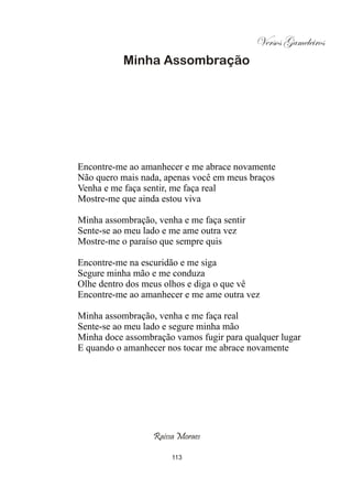Versos Gameleiros
           Minha Assombração




Encontre-me ao amanhecer e me abrace novamente
Não quero mais nada, apenas você em meus braços
Venha e me faça sentir, me faça real
Mostre-me que ainda estou viva

Minha assombração, venha e me faça sentir
Sente-se ao meu lado e me ame outra vez
Mostre-me o paraíso que sempre quis

Encontre-me na escuridão e me siga
Segure minha mão e me conduza
Olhe dentro dos meus olhos e diga o que vê
Encontre-me ao amanhecer e me ame outra vez

Minha assombração, venha e me faça real
Sente-se ao meu lado e segure minha mão
Minha doce assombração vamos fugir para qualquer lugar
E quando o amanhecer nos tocar me abrace novamente




                  Raissa Moraes

                       113
 