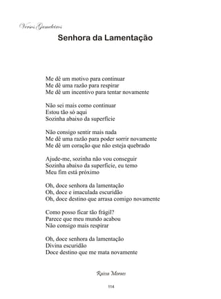 Versos Gameleiros
               Senhora da Lamentação




          Me dê um motivo para continuar
          Me dê uma razão para respirar
          Me dê um incentivo para tentar novamente

          Não sei mais como continuar
          Estou tão só aqui
          Sozinha abaixo da superfície

          Não consigo sentir mais nada
          Me dê uma razão para poder sorrir novamente
          Me dê um coração que não esteja quebrado

          Ajude-me, sozinha não vou conseguir
          Sozinha abaixo da superfície, eu temo
          Meu fim está próximo

          Oh, doce senhora da lamentação
          Oh, doce e imaculada escuridão
          Oh, doce destino que arrasa comigo novamente

          Como posso ficar tão frágil?
          Parece que meu mundo acabou
          Não consigo mais respirar

          Oh, doce senhora da lamentação
          Divina escuridão
          Doce destino que me mata novamente


                              Raissa Moraes

                                   114
 