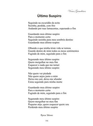 Versos Gameleiros
        Último Suspiro
Seguindo na escuridão da noite
Sozinha, perdida, com frio
Andando por ruas lamacentas, esperando o fim

Guardando meu último suspiro
Para o momento certo
Seguindo sozinha para meu sombrio destino
Guardando meu último respiro

Olhando o que minha triste vida se tornou
Guardo dentro de mim todos os meus sentimentos
Fugindo de mim, seguindo para o fim

Segurando meu último suspiro
Quero mergulhar no meu fim
Esquecer o nada que me tornei
Segurando meu último suspiro

Não quero ver piedade
Não quero anjos junto a mim
Deixe-me cair, deixe-me afundar
Estou seguindo para minha morte

Guardando meu último suspiro
Para o momento certo
Fugindo de mim, seguindo para o fim

Segurando meu último suspiro
Quero mergulhar no meu fim
Pequeno anjo, quero esquecer quem sou
Perdendo meu último suspiro


           Raissa Moraes

                115
 