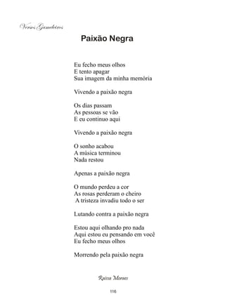 Versos Gameleiros
                      Paixão Negra


                    Eu fecho meus olhos
                    E tento apagar
                    Sua imagem da minha memória

                    Vivendo a paixão negra

                    Os dias passam
                    As pessoas se vão
                    E eu continuo aqui

                    Vivendo a paixão negra

                    O sonho acabou
                    A música terminou
                    Nada restou

                    Apenas a paixão negra

                    O mundo perdeu a cor
                    As rosas perderam o cheiro
                    A tristeza invadiu todo o ser

                    Lutando contra a paixão negra

                    Estou aqui olhando pro nada
                    Aqui estou eu pensando em você
                    Eu fecho meus olhos

                    Morrendo pela paixão negra


                             Raissa Moraes

                                  116
 