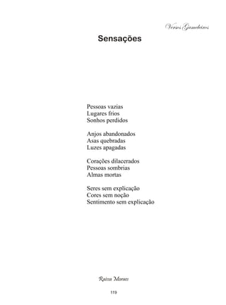 Versos Gameleiros
    Sensações




Pessoas vazias
Lugares frios
Sonhos perdidos

Anjos abandonados
Asas quebradas
Luzes apagadas

Corações dilacerados
Pessoas sombrias
Almas mortas

Seres sem explicação
Cores sem noção
Sentimento sem explicação




    Raissa Moraes

         119
 