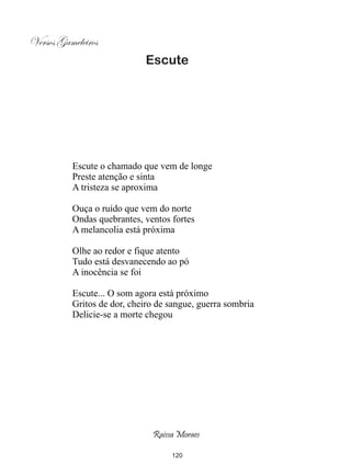Versos Gameleiros
                            Escute




          Escute o chamado que vem de longe
          Preste atenção e sinta
          A tristeza se aproxima

          Ouça o ruído que vem do norte
          Ondas quebrantes, ventos fortes
          A melancolia está próxima

          Olhe ao redor e fique atento
          Tudo está desvanecendo ao pó
          A inocência se foi

          Escute... O som agora está próximo
          Gritos de dor, cheiro de sangue, guerra sombria
          Delicie-se a morte chegou




                              Raissa Moraes

                                   120
 