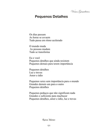 Versos Gameleiros
     Pequenos Detalhes




Os dias passam
As horas se esvaem
Tudo passa em ritmo acelerado

O mundo muda
As pessoas mudam
Tudo se transforma

Eu e você
Pequenos detalhes que ainda resistem
Pequenos demais para terem importância

Pequenos detalhes
Luz e trevas
Amor e ódio

Pequenos seres sem importância para o mundo
Grandes demais um para o outro
Pequenos detalhes

Pequenos pedaços que não significam nada
Grandes o suficiente para machucar
Pequenos detalhes, amor e ódio, luz e trevas




            Raissa Moraes

                 121
 