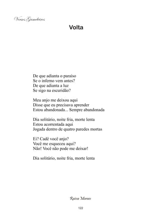 Versos Gameleiros
                                Volta




          De que adianta o paraíso
          Se o inferno vem antes?
          De que adianta a luz
          Se sigo na escuridão?

          Meu anjo me deixou aqui
          Disse que eu precisava aprender
          Estou abandonada... Sempre abandonada

          Dia solitário, noite fria, morte lenta
          Estou acorrentada aqui
          Jogada dentro de quatro paredes mortas

          Ei? Cadê você anjo?
          Você me esqueceu aqui?
          Não! Você não pode me deixar!

          Dia solitário, noite fria, morte lenta




                                Raissa Moraes

                                     122
 