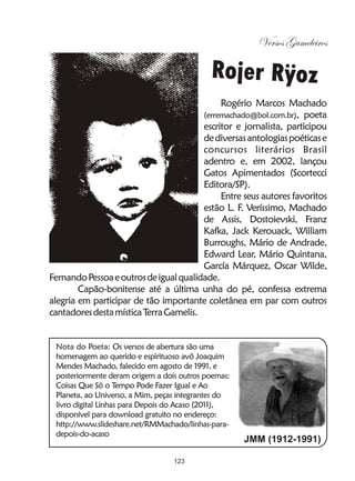 Versos Gameleiros

                                            Rojer Rÿoz
                                             Rogério Marcos Machado
                                        (erremachado@bol.com.br), poeta
                                        escritor e jornalista, participou
                                        de diversas antologias poéticas e
                                        concursos literários Brasil
                                        adentro e, em 2002, lançou
                                        Gatos Apimentados (Scortecci
                                        Editora/SP).
                                             Entre seus autores favoritos
                                        estão L. F Veríssimo, Machado
                                                  .
                                        de Assis, Dostoievski, Franz
                                        Kafka, Jack Kerouack, William
                                        Burroughs, Mário de Andrade,
                                        Edward Lear, Mário Quintana,
                                        García Márquez, Oscar Wilde,
Fernando Pessoa e outros de igual qualidade.
        Capão-bonitense até a última unha do pé, confessa extrema
alegria em participar de tão importante coletânea em par com outros
cantadores desta mística Terra Gamelis.


 Nota do Poeta: Os versos de abertura são uma
 homenagem ao querido e espirituoso avô Joaquim
 Mendes Machado, falecido em agosto de 1991, e
 posteriormente deram origem a dois outros poemas:
 Coisas Que Só o Tempo Pode Fazer Igual e Ao
 Planeta, ao Universo, a Mim, peças integrantes do
 livro digital Linhas para Depois do Acaso (2011),
 disponível para download gratuito no endereço:
 http://www.slideshare.net/RMMachado/linhas-para-
 depois-do-acaso
                                                     JMM (1912-1991)

                                  123
 