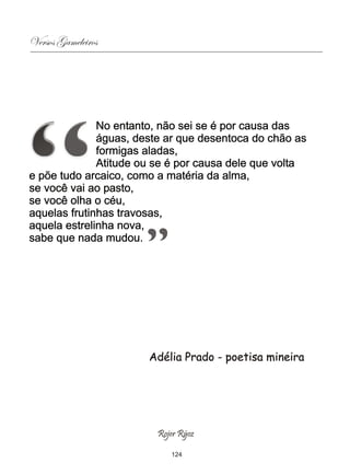 Versos Gameleiros




              No entanto, não sei se é por causa das
              águas, deste ar que desentoca do chão as
              formigas aladas,
              Atitude ou se é por causa dele que volta
e põe tudo arcaico, como a matéria da alma,
se você vai ao pasto,
se você olha o céu,
aquelas frutinhas travosas,
aquela estrelinha nova,
sabe que nada mudou.




                       Adélia Prado - poetisa mineira




                        Rojer Rÿoz

                           124
 