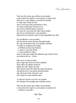Versos Gameleiros

Você me diz coisas que colheu na juventude
e nessa ânsia de seguir os seus passos eu posso cair
Não sei se o que impele a essa dor do mundo
é o ódio que reside em nós
mas é certo que todos sentiremos o frio...
As frases sarcásticas ficaram no ar
Seu sorriso infantil parece renascer
Eu vejo em você uma luz sobre meus medos
mas ele se transformam e são mutantes
Quem irá nos restituir a paz? O ato espontâneo da vida!

Os cavalheiros e seus acordos
não há lirismo nessa doença chamada poder
Eu vejo um homem tolo e seu tambor solitário
vivendo ao compasso do tempo
...e brilham as luzes da América
...e soam a vozes da África
...e soam tambores Tupis
mas eu sinto que ainda não sabemos que somos livres,
na essência do ser... livres...

Não sei se é sede ou fome
mas é algo que existe em mim também
Seus olhos me olham confusos
diante da vida, diante de tudo
Não queria nunca lhe falar dos jogos de guerra
não queria ouvir seu pranto desnecessário
não chore por mim, nem por você
não é para isso que estamos aqui

A vida nos recicla e nos faz ver sentido
nos farrapos do mendigo que também somos

Você me diz coisas que colheu na juventude
e nessa ânsia de seguir os seus passos eu posso cair
...e beijar os seus pés...

                       Rojer Rÿoz

                           125
 