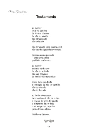 Versos Gameleiros
                        Testamento


                    ao morrer
                    leve é a certeza
                    de levar a tristeza
                    de não ter vivido
                    não ter causado
                    não existido

                    não ter criado uma guerra civil
                    não tecido a grande revolução

                    passado como passado
                    – uma fábula rasa –
                    parábola em branco

                    ao morrer
                    estanho será a dor
                    de não ter sofrido
                    não ver provado
                    do mal de não ter amido

                    como deve ser doída
                    a sensação de não ter sentido
                    não ter ousado
                    não ter havido

                    ao limiar do morrer
                    incerto ainda é não rir o riso
                    o retesar do arco do triunfo
                    o esperanto de ser fado
                    com a espera a espreitar
                     pelas frestas aletas

                    lápide em branco...

                                 Rojer Rÿoz

                                     126
 