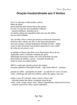 Versos Gameleiros
        Oração Insubordinada aos 4 Ventos


leve é o vento que a tudo enreda e enleva
hálito de alento
pressa pulsante pelas frestas-burca das janelas
leva do voo sem aço dos assanhados sanhaços
– pássaros palhaços, doninhas do ar –
ao estético esboço do esquelético balé sem osso das folhas
em seu infiel farfalhar

lisa, navalha e fina é a brisa que arresta os torrenciais dormentes,
presentes dias e dentes nos fios vis dos meus pensamentos
nave que carrega e entrega lembranças deixadas de lado – aladas
como se feito um postal, uma história esquecida no vaso volátil
da valise de um memory card

ao apalpar os flancos das flores ou os florescentes feixes de luz
repousados sobre a confusão cristalina das gotas
desleixadas de prisma corados sob o frio inclemente da noite
pela timidez da neblina, o poeta – semeador de palavras –
rende ao vento seu suspiro primal

débil é o sopro que estende a poeira dos tempos
em quase quânticos finos pêlos de pele – algo nunca delével – camurça

gutural seu sibilo – passaportes de medo – ao sopé do dos ventos uivantes
vento, ventríloquo do total livre arbítrio, senhor das águas e das asas

ordem e caos, fé e cinismo, alma e rancor, istmo e mar
– delicado senhor das fúrias e irrequieta musa da paz
vento: verde, crespo, amaro, doce; silêncio impertinente, cheiro de livro bom
– mistério impretérito, falso e quase imperfeito...




                                Rojer Rÿoz

                                    127
 