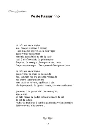 Versos Gameleiros
                     Pé de Passarinho




       na próxima encarnação
       sim, porque renascer é preciso
       – assim como impreciso é a nau vagar –
       quero voltar passarinho
       mas não passarinho no afã de voar
       voar é artefato-razão do pensamento
       é o plano de voo que põe o passarinho no ar
       é o pensamento que o faz – passarinho – passarinhar

       na próxima encarnação
       quero voltar ao meio da passarada
       não, também não me encanta Pasárgada
       não quero voltar passarinho
       para vazar as nuvens, aguilhoar o céu
       não faço questão de ignorar mares, ares ou continentes

       quero ser o tal passarinho que sou agora,
       aquele que,
       só pelo prazer de poder, sob o mormaço de sal
       do sol de lá fora
       roubar os frutinhos à sombra da mesma velha amoreira,
       desde o ocaso até a aurora...



                                Rojer Rÿoz

                                    128
 