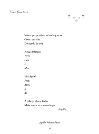 Versos Gameleiros




              Novas perspectivas vêm chegando
              Como estrelas
              Descendo do céu


              Novos mundos
              Terra
              Céu
              E
              Mar


              Vida igual
              Fogo
              Água
              E
              Ar


              A cabeça abre e fecha
              Mais nunca no mesmo lugar
                                             Amplia...



                           Agatha Fabiane Paixão

                                      12
 