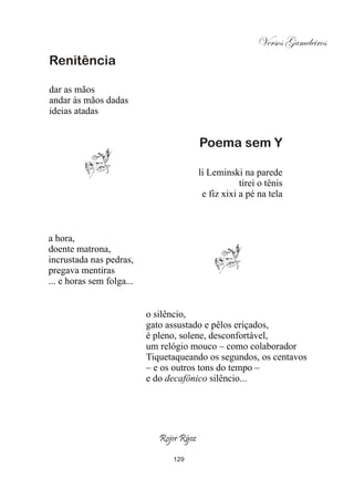 Versos Gameleiros
Renitência

dar as mãos
andar às mãos dadas
ideias atadas


                                           Poema sem Y

                                           li Leminski na parede
                                                       tirei o tênis
                                            e fiz xixi a pé na tela



a hora,
doente matrona,
incrustada nas pedras,
pregava mentiras
... e horas sem folga...


                           o silêncio,
                           gato assustado e pêlos eriçados,
                           é pleno, solene, desconfortável,
                           um relógio mouco – como colaborador
                           Tiquetaqueando os segundos, os centavos
                           – e os outros tons do tempo –
                           e do decafônico silêncio...




                              Rojer Rÿoz

                                 129
 
