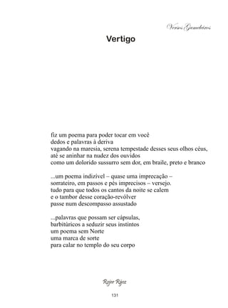 Versos Gameleiros
                       Vertigo




fiz um poema para poder tocar em você
dedos e palavras à deriva
vagando na maresia, serena tempestade desses seus olhos céus,
até se aninhar na nudez dos ouvidos
como um dolorido sussurro sem dor, em braile, preto e branco

...um poema indizível – quase uma imprecação –
sorrateiro, em passos e pés imprecisos – versejo.
tudo para que todos os cantos da noite se calem
e o tambor desse coração-revólver
passe num descompasso assustado

...palavras que possam ser cápsulas,
barbitúricos a seduzir seus instintos
um poema sem Norte
uma marca de sorte
para calar no templo do seu corpo




                     Rojer Rÿoz

                         131
 
