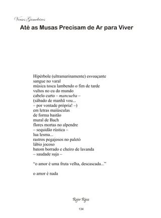Versos Gameleiros
   Até as Musas Precisam de Ar para Viver




          Hipérbole (ultramarinamente) esvoaçante
          sangue no varal
          música tosca lambendo o fim de tarde
          vultos no cu do mundo
          cabelo curto – mancueba –
          (sábado de manhã vou...
          – por vontade própria! –)
          em letras maiúsculas
          de forma bastão
          mural de Bach
          flores mortas no alpendre
          – sequidão rústica –
          lua lesma...
          rastros pegajosos no paletó
          lábio jocoso
          batom borrado e cheiro de lavanda
          – saudade suja –

          “o amor é uma fruta velha, descascada...”

          o amor é nada




                                Rojer Rÿoz

                                   134
 