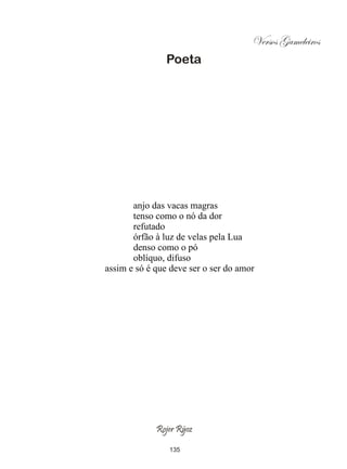 Versos Gameleiros
                Poeta




       anjo das vacas magras
       tenso como o nó da dor
       refutado
       órfão à luz de velas pela Lua
       denso como o pó
       oblíquo, difuso
assim e só é que deve ser o ser do amor




             Rojer Rÿoz

                135
 