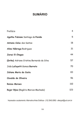 SUMÁRIO




Prefácio                                                                                 4

Agatha Fabiane Santiago da Paixão                                                        5

Antonio Celso dos Santos                                                                18

Aline Nóbrega Rodrigues                                                                 31

Juraci B Chagas                                                                        44

(Drika) Adriane Cristina Bernardo da Silva                                             57

João Lafayetti Gomes Barreto                                                           70

Juliana Maria da Costa                                                                 83

Osvaldo de Oliveira                                                                    96

Raissa Moraes                                                                         110

Rojer Rÿoz (Rogério Marcos Machado)                                                   123




Impressão e acabamento: Alternativa Artes Gráficas - (15) 3542-2992 - altergraf@uol.com.br



                                              136
 