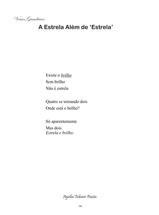 Versos Gameleiros
             A Estrela Além de ‘Estrela’




                    Existe o brilho
                    Sem brilho
                    Não é estrela


                    Quatro se tornando dois
                    Onde está o brilho?


                    Só aparentemente
                    Mas dois
                    Estrela e brilho.




                              Agatha Fabiane Paixão

                                        14
 