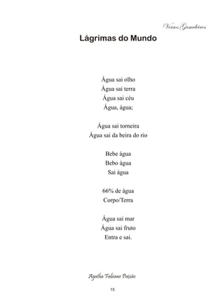 Versos Gameleiros
Lágrimas do Mundo




       Água sai olho
      Água sai terra
       Água sai céu
       Água, água;


     Água sai torneira
  Água sai da beira do rio


        Bebe água
        Bebo água
         Sai água


       66% de água
       Corpo/Terra


       Água sai mar
      Água sai fruto
        Entra e sai.




 Agatha Fabiane Paixão

          15
 