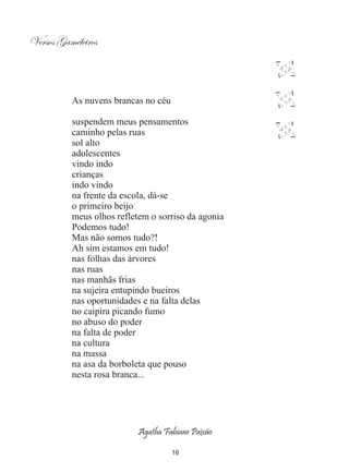 Versos Gameleiros



          As nuvens brancas no céu

          suspendem meus pensamentos
          caminho pelas ruas
          sol alto
          adolescentes
          vindo indo
          crianças
          indo vindo
          na frente da escola, dá-se
          o primeiro beijo
          meus olhos refletem o sorriso da agonia
          Podemos tudo!
          Mas não somos tudo?!
          Ah sim estamos em tudo!
          nas folhas das árvores
          nas ruas
          nas manhãs frias
          na sujeira entupindo bueiros
          nas oportunidades e na falta delas
          no caipira picando fumo
          no abuso do poder
          na falta de poder
          na cultura
          na massa
          na asa da borboleta que pouso
          nesta rosa branca...




                           Agatha Fabiane Paixão

                                     16
 
