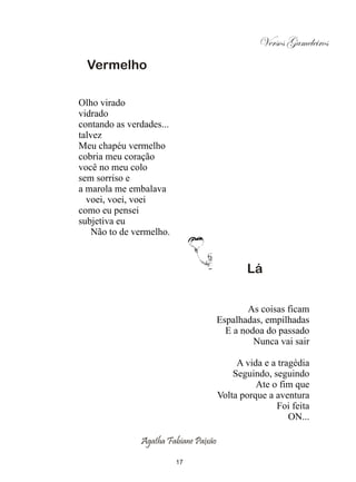 Versos Gameleiros
  Vermelho

Olho virado
vidrado
contando as verdades...
talvez
Meu chapéu vermelho
cobria meu coração
você no meu colo
sem sorriso e
a marola me embalava
  voei, voei, voei
como eu pensei
subjetiva eu
    Não to de vermelho.


                                              Lá


                                               As coisas ficam
                                       Espalhadas, empilhadas
                                         E a nodoa do passado
                                                Nunca vai sair

                                            A vida e a tragédia
                                           Seguindo, seguindo
                                                 Ate o fim que
                                       Volta porque a aventura
                                                      Foi feita
                                                          ON...

               Agatha Fabiane Paixão

                          17
 