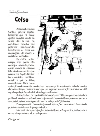 Versos Gameleiros

      Celso
         Antonio Celso dos
Santos, poeta capão-
bonitense que há quase
quatro décadas labuta na
seara das letras, na
constante batalha das
palavras procurando
transformar as rimas em
mensageiras de sonhos e
realidades sonhadas...
         Desculpe leitor
amigo, mas poeta não
consegue deixar de poetar,
então vamos lá: estamos
falando de um menino que
nasceu em Capão Bonito,
funcionário público,
casado e pai de filhos
maravilhosos, filhos que a
vida cuidou de aumentar no decorrer dos anos, pois devido o seu trabalho muitas
daquelas crianças passaram a ocupar um lugar no seu coração de sonhador. Até
aquela que hoje é a mãe de todos chegou a ele assim...
         Autor do livro de poesias Gente lançado em 1984, sempre com trabalhos
publicados na imprensa local, vem hoje através dessa coletânea procurando com a
sua participação somar algo mais num cabedal por si só já tão rico.
         É sempre muito bom estar junto dos corações que sonham fazendo da
poesia seu veículo, sua linguagem de vida.
         Nomeei minha participação nesta coletânea de Fragmentos, então curtam
os meus fragmentos em forma de poesia...

Obrigado!



                                         18
 