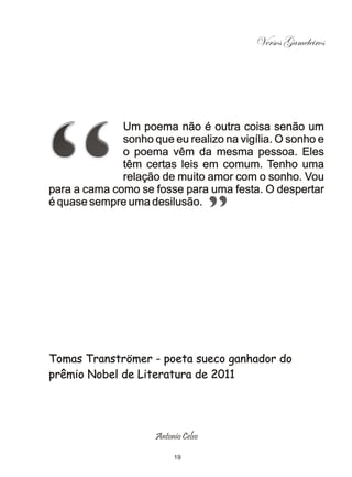 Versos Gameleiros




              Um poema não é outra coisa senão um
              sonho que eu realizo na vigília. O sonho e
              o poema vêm da mesma pessoa. Eles
              têm certas leis em comum. Tenho uma
              relação de muito amor com o sonho. Vou
para a cama como se fosse para uma festa. O despertar
é quase sempre uma desilusão.




Tomas Tranströmer - poeta sueco ganhador do
prêmio Nobel de Literatura de 2011




                     Antonio Celso

                          19
 