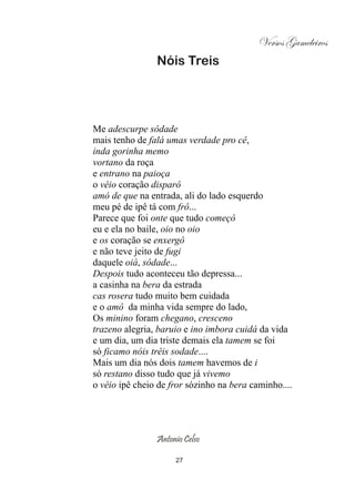 Versos Gameleiros
                Nóis Treis




Me adescurpe sôdade
mais tenho de falá umas verdade pro cê,
inda gorinha memo
vortano da roça
e entrano na paioça
o véio coração disparô
amó de que na entrada, ali do lado esquerdo
meu pé de ipê tá com frô...
Parece que foi onte que tudo começô
eu e ela no baile, oio no oio
e os coração se enxergô
e não teve jeito de fugi
daquele oiá, sôdade...
Despois tudo aconteceu tão depressa...
a casinha na bera da estrada
cas rosera tudo muito bem cuidada
e o amô da minha vida sempre do lado,
Os minino foram chegano, cresceno
trazeno alegria, baruio e ino imbora cuidá da vida
e um dia, um dia triste demais ela tamem se foi
só ficamo nóis trêis sodade....
Mais um dia nós dois tamem havemos de i
só restano disso tudo que já vivemo
o véio ipê cheio de fror sózinho na bera caminho....




                Antonio Celso

                     27
 