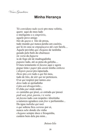 Versos Gameleiros
                       Minha Herança


       Tô convidano tudo oceis pro meu velório,
       quero aqui do meu lado
       o inteligente e o simprório,
       aquele povo amigo
       bão de quexo e bão de prosa,
       tudo mundo qui nunca perdia um casório,
       qui lá im casa se empapuçava até cum farofa....
       Aquele povinho qui chegano de tardinha
       guiado pelo bafo do churrasco
       im vorta da fuguera
       ia de fogo até de madrugadinha
       papano tudo, até as pena da galinha....
       O meu testamento tô fazeno aqui e agora
       pegue tinta i paper pra anotá minha sinhora
       i dispois passá pra rapaziada.
       Dexo pro ceis tudo o qui foi meu,
       tudo de bão, de útir qui mi pertenceu.
       O ar qui respirei por tantos ano
       dexo tudo ai ajeitadinho
       é pra usá divagarinho...
       O chão pur onde andei,
       os caminho qui pisei, as estrada qui passei
       podi usá, pisá, passia, i e vorta
       só fazeno tudo cum respeito i direitinho
       a natureza agradece com fror e perfuminho...
       Da água tudinha qui usei
       o qui sobrou fica correno por aí,
       nunca sube donde ela vinha
       chegano sempre doce e fresquinha,
       cuidem bem dela pra mim...

                                Antonio Celso

                                     28
 