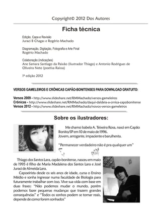 Copyright© 2012 Dos Autores

                                      Ficha técnica
      Edição, Capa e Revisão
      Juraci B Chagas e Rogério Machado

      Diagramação, Digitação, Fotografia e Arte Final
      Rogério Machado

      Colaboração (indicações)
      Ane Samara Santiago da Paixão (ilustrador Thiago) e Antonio Rodrigues de
      Oliveira Neto (poetisa Raissa)

      1ª edição 2012



VERSOS GAMELEIROS E CRÔNICAS CAPÃO-BONITENSES PARA DOWNLOAD GRATUITO:

Versos 2009 - http://www.slideshare.net/RMMachado/versos-gameleiros
Crônicas - http://www.slideshare.net/RMMachado/daqui-daldeia-a-crnica-capobonitense
Versos 2012 - http://www.slideshare.net/RMMachado/novos-versos-gameleiros


                                Sobre os ilustradores:
                                       Me chamo Isabela A. Teixeira Rosa, nasci em Capão
                                   Bonito/SP em 10 de maio de 1996.
                                   Jovem, arrogante, impaciente e barulhenta.

                                   “Permanecer verdadeiro não é pra qualquer um”



   Thiago dos Santos Lara, capão-bonitense, nasceu em maio
de 1995 é filho de Maria Madalena dos Santos Lara e José
Juraci de Almeida Lara.
    Capoeirista desde os seis anos de idade, cursa o Ensino
Médio e sonha ingressar numa faculdade de Biologia para
futuramente trabalhar com isso. Vive sua vida com base em
duas frases: “Não podemos mudar o mundo, porém
podemos fazer pequenas mudanças que trazem grandes
consequências” e “Todos os sonhos podem se tornar reais,
depende de como forem sonhados”
 