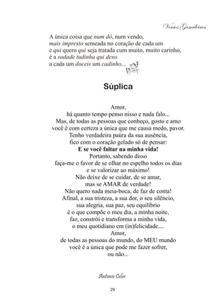 Versos Gameleiros
A única coisa que num dô, num vendo,
mais impresto semeada no coração de cada um
e qui quero qui seja tratada cum muito, muito carinho,
é a sodade tudinha qui dexo
a cada um doceis um cadinho...


                      Súplica

                          Amor,
       há quanto tempo penso nisso e nada falo...
   Mas, de todas as pessoas que conheço, gosto e amo
 você é com certeza a única que me causa medo, pavor.
        Tenho verdadeira paúra da sua ausência,
        fico com o coração gelado só de pensar:
            E se você faltar na minha vida!
                 Portanto, sabendo disso
  faça-me o favor de se olhar no espelho todos os dias
                e se valorizar ao máximo!
           Não deixe de se cuidar, de se amar,
               mas se AMAR de verdade!
      Não quero nada meia-boca, de faz de conta!
     Afinal, a sua tristeza, a sua dor, o seu silêncio,
           sua alegria, sua paz, seu equilíbrio
       é o que compõe o meu dia, a minha noite,
        faz, constrói e transforma a minha vida,
         o meu quotidiano em (in)felicidade....
                          Amor,
    de todas as pessoas do mundo, do MEU mundo
        você é a única que pode me fazer sofrer,
                         ou não...


                    Antonio Celso

                         29
 