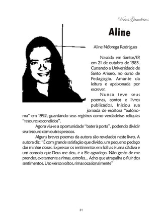 Versos Gameleiros

                                                   Aline
                                           Aline Nóbrega Rodrigues

                                                Nascida em Santos/SP  ,
                                          em 21 de outubro de 1983.
                                          Cursando a Universidade de
                                          Santo Amaro, no curso de
                                          Pedagogia. Amante da
                                          leitura e apaixonada por
                                          escrever.
                                                Nunca teve seus
                                          poemas, contos e livros
                                          publicados. Iniciou sua
                                       jornada de escritora “autôno-
ma” em 1992, guardando seus registros como verdadeiras relíquias
“tesouros escondidos”.
        Agora viu-se a oportunidade “bater à porta”, podendo dividir
seu tesouro com outras pessoas.
        Alguns breves poemas da autora são revelados neste livro. A
autora diz: “É com grande satisfação que divido, um pequeno pedaço
das minhas obras. Expressar os sentimentos em folhas é uma dádiva e
um consolo que Deus me deu, e a Ele agradeço. Não gosto de me
prender, exatamente a rimas, estrofes... Acho que atrapalha o fluir dos
sentimentos. Uso versos soltos, rimas ocasionalmente”




                                  31
 
