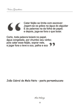 Versos Gameleiros



                    Catar feijão se limita com escrever:
                    Jogam-se os grãos na água do alguidar
                    E as palavras na da folha de papel;
                    e depois, joga-se fora o que boiar.

Certo, toda palavra boiará no papel,
água congelada, por chumbo seu verbo;
pois catar esse feijão, soprar nele,
e jogar fora o leve e oco, palha e eco




João Cabral de Melo Neto - poeta pernambucano




                             Aline Nóbrega

                                  32
 